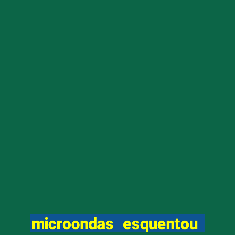 microondas esquentou demais e parou de funcionar